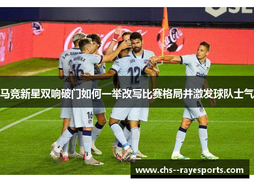 马竞新星双响破门如何一举改写比赛格局并激发球队士气