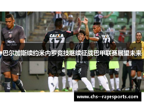 巴尔加斯续约米内罗竞技继续征战巴甲联赛展望未来