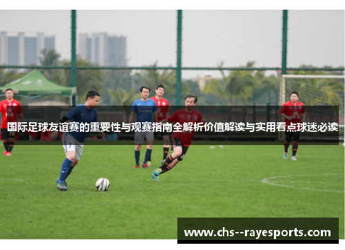 国际足球友谊赛的重要性与观赛指南全解析价值解读与实用看点球迷必读 国际足球友谊赛的重要性与观赛指南全解析价值解读与实用看点球迷必读