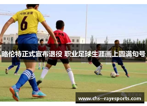 略伦特正式宣布退役 职业足球生涯画上圆满句号 略伦特正式宣布退役 职业足球生涯画上圆满句号